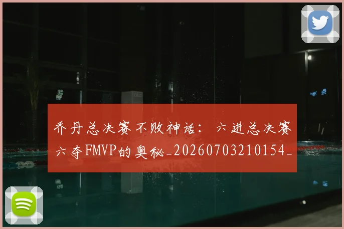 乔丹总决赛不败神话：六进总决赛六夺FMVP的奥秘_20260703210154_20260716192113