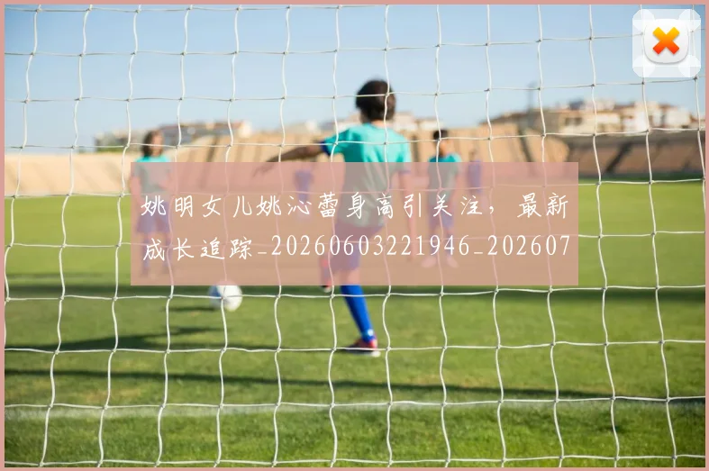 姚明女儿姚沁蕾身高引关注，最新成长追踪_20260603221946_20260703232654