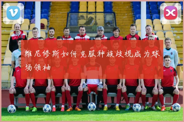 维尼修斯如何克服种族歧视成为球场领袖