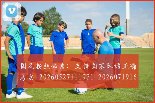 国足粉丝必看:支持国家队的正确方式_20260527111931_20260719165203