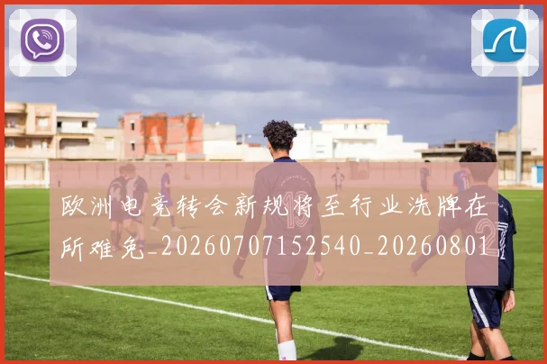 欧洲电竞转会新规将至行业洗牌在所难免_20260707152540_20260801170302