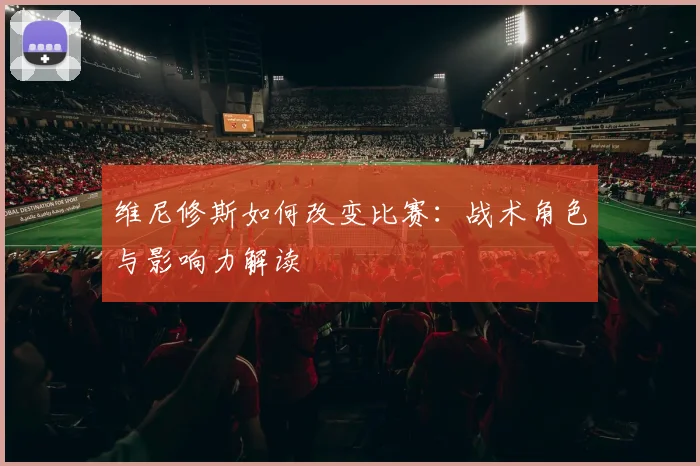 维尼修斯如何改变比赛:战术角色与影响力解读