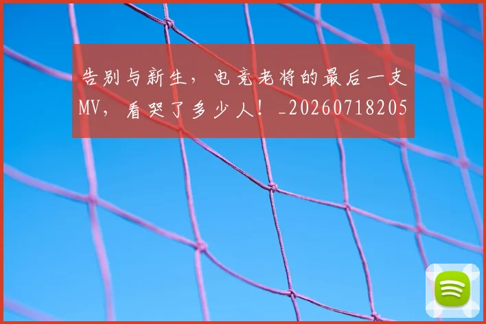 告别与新生,电竞老将的最后一支MV,看哭了多少人!_20260718205852