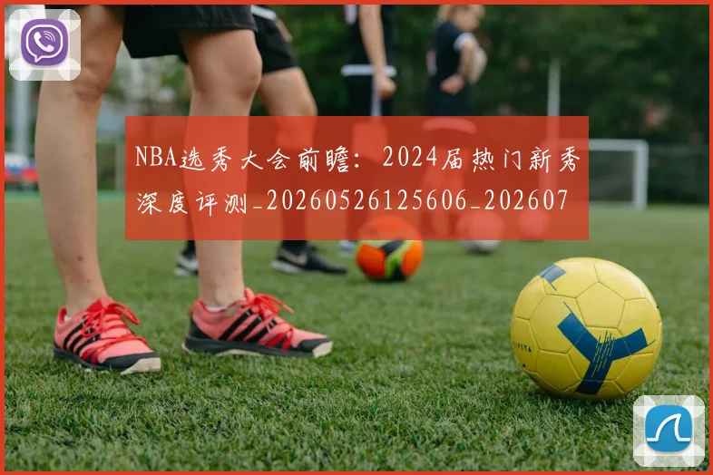 NBA选秀大会前瞻：2024届热门新秀深度评测_20260526125606_20260702171552