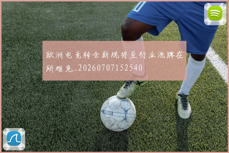 欧洲电竞转会新规将至行业洗牌在所难免_20260707152540