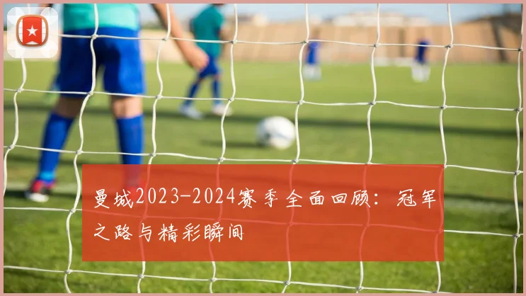 曼城2023-2024赛季全面回顾：冠军之路与精彩瞬间