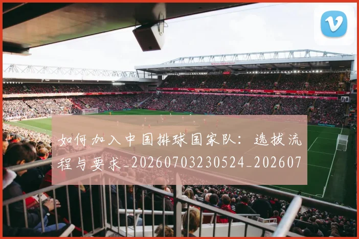 如何加入中国排球国家队：选拔流程与要求_20260703230524_20260723171128