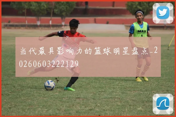 当代最具影响力的篮球明星盘点_20260603222129
