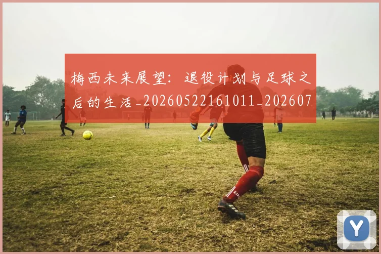 梅西未来展望:退役计划与足球之后的生活_20260522161011_20260707144840_20260731181845