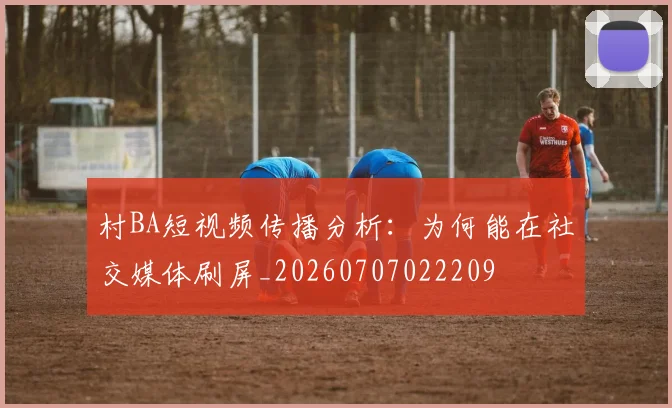 村BA短视频传播分析：为何能在社交媒体刷屏_20260707022209