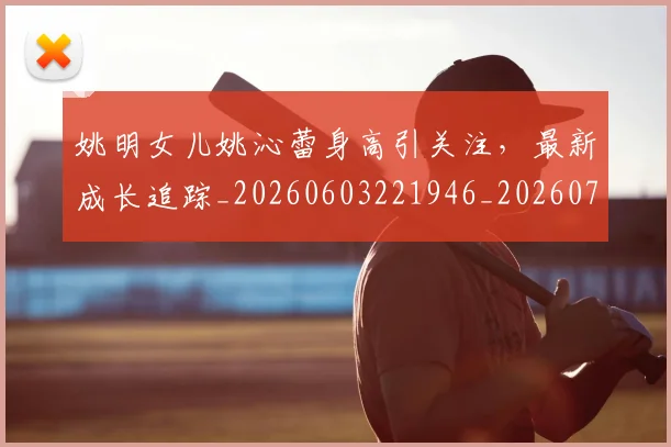 姚明女儿姚沁蕾身高引关注，最新成长追踪_20260603221946_20260703232654