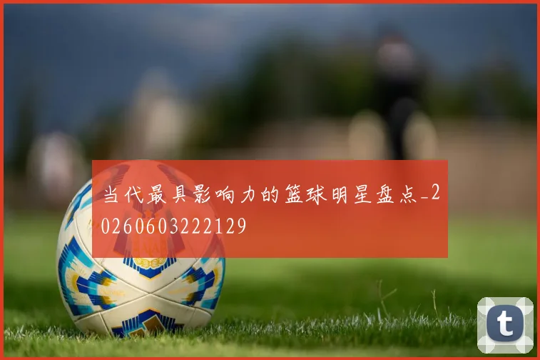 当代最具影响力的篮球明星盘点_20260603222129