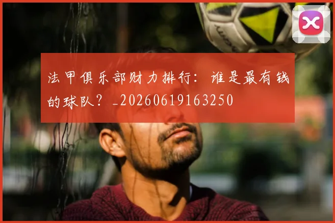 法甲俱乐部财力排行：谁是最有钱的球队？_20260619163250