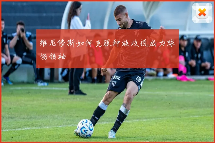维尼修斯如何克服种族歧视成为球场领袖