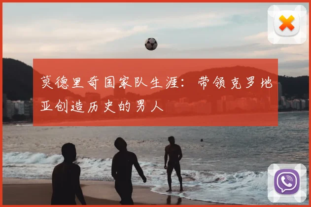 莫德里奇国家队生涯：带领克罗地亚创造历史的男人