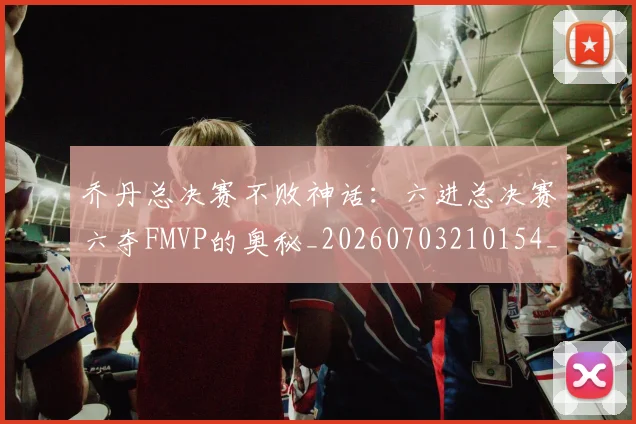 乔丹总决赛不败神话:六进总决赛六夺FMVP的奥秘_20260703210154_20260716192113