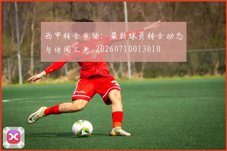 西甲转会市场：最新球员转会动态与传闻汇总_20260710013010