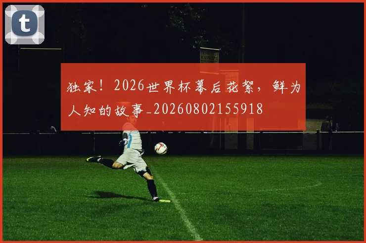独家!2026世界杯幕后花絮,鲜为人知的故事_20260802155918