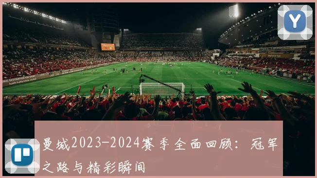 曼城2023-2024赛季全面回顾：冠军之路与精彩瞬间