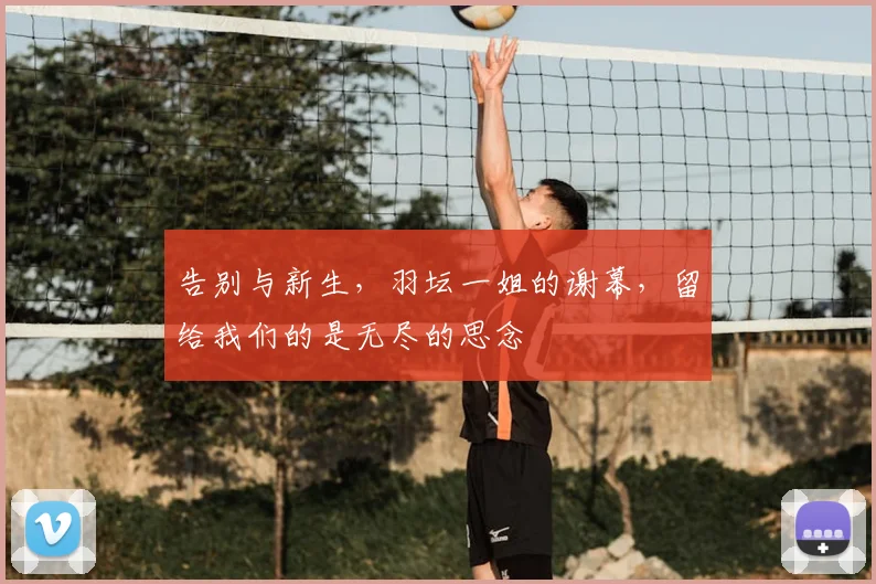 告别与新生，羽坛一姐的谢幕，留给我们的是无尽的思念