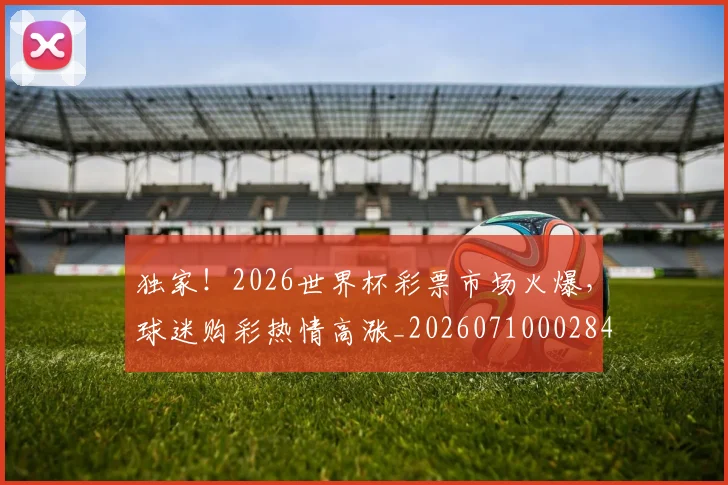 独家!2026世界杯彩票市场火爆,球迷购彩热情高涨_20260710002847