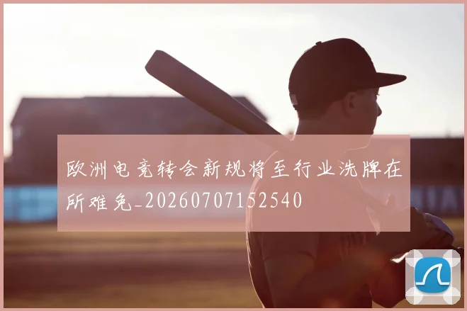 欧洲电竞转会新规将至行业洗牌在所难免_20260707152540