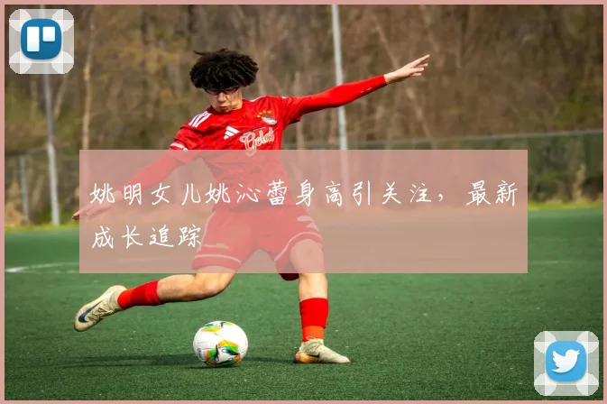姚明女儿姚沁蕾身高引关注,最新成长追踪