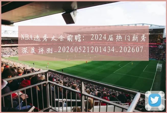 NBA选秀大会前瞻:2024届热门新秀深度评测_20260521201434_20260702195438_20260714214715