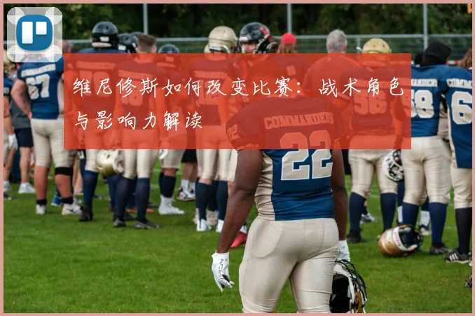 维尼修斯如何改变比赛：战术角色与影响力解读